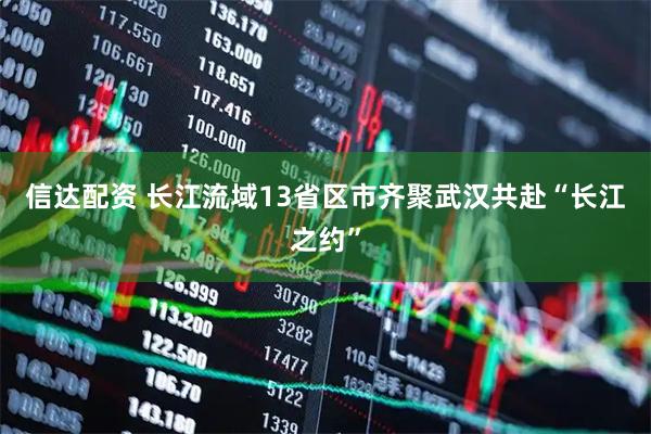 信达配资 长江流域13省区市齐聚武汉共赴“长江之约”