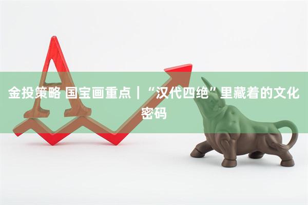 金投策略 国宝画重点｜“汉代四绝”里藏着的文化密码