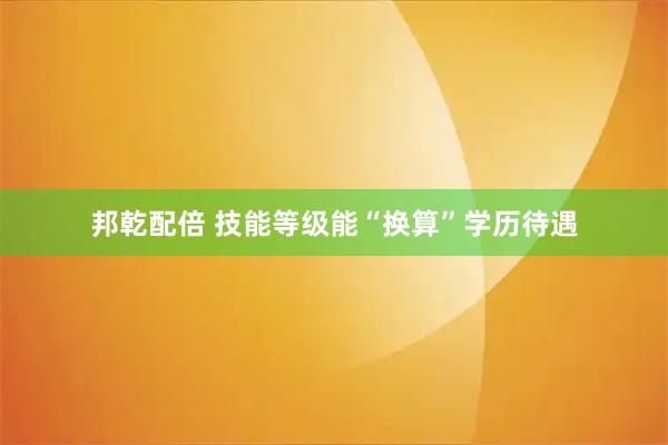 邦乾配倍 技能等级能“换算”学历待遇