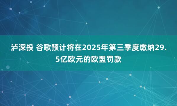 泸深投 谷歌预计将在2025年第三季度缴纳29.5亿欧元的欧盟罚款
