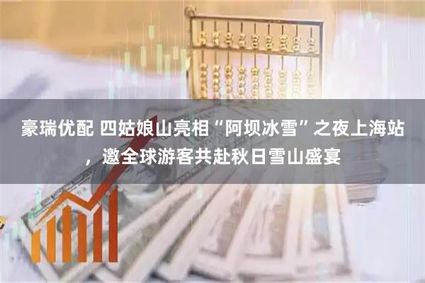 豪瑞优配 四姑娘山亮相“阿坝冰雪”之夜上海站，邀全球游客共赴秋日雪山盛宴