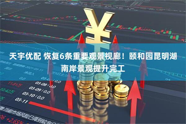 天宇优配 恢复6条重要观景视廊！颐和园昆明湖南岸景观提升完工