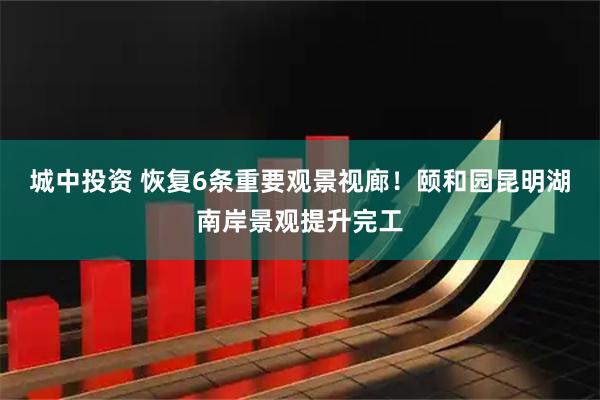 城中投资 恢复6条重要观景视廊！颐和园昆明湖南岸景观提升完工