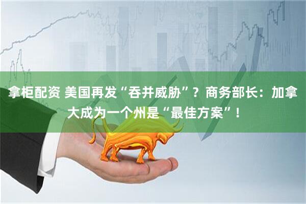 拿柜配资 美国再发“吞并威胁”？商务部长：加拿大成为一个州是“最佳方案”！