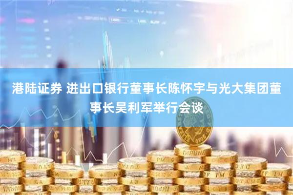 港陆证券 进出口银行董事长陈怀宇与光大集团董事长吴利军举行会谈