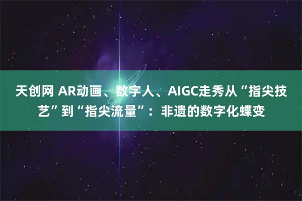天创网 AR动画、数字人、AIGC走秀从“指尖技艺”到“指尖流量”：非遗的数字化蝶变