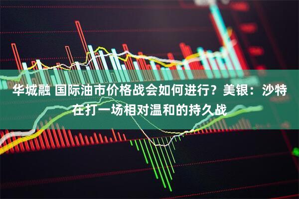 华城融 国际油市价格战会如何进行？美银：沙特在打一场相对温和的持久战
