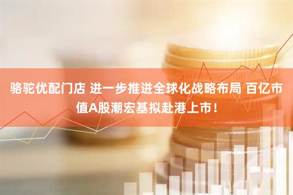 骆驼优配门店 进一步推进全球化战略布局 百亿市值A股潮宏基拟赴港上市！