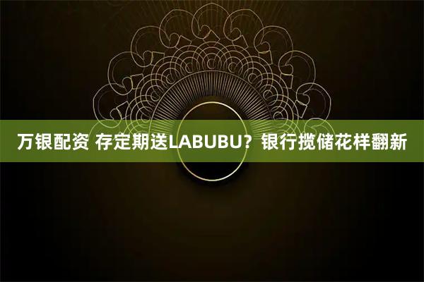 万银配资 存定期送LABUBU？银行揽储花样翻新