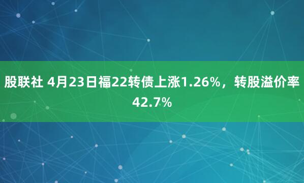 股联社 4月23日福22转债上涨1.26%，转股溢价率42.7%