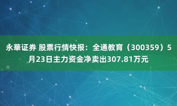 永華证券 股票行情快报：全通教育（300359）5月23日主力资金净卖出307.81万元