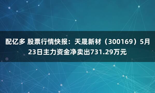 配亿多 股票行情快报：天晟新材（300169）5月23日主力资金净卖出731.29万元