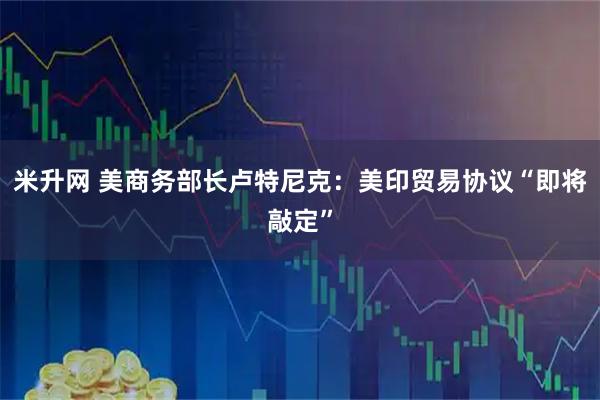 米升网 美商务部长卢特尼克：美印贸易协议“即将敲定”