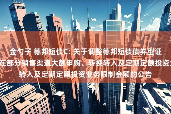 金勺子 德邦短债C: 关于调整德邦短债债券型证券投资基金C类份额在部分销售渠道大额申购、转换转入及定期定额投资业务限制金额的公告