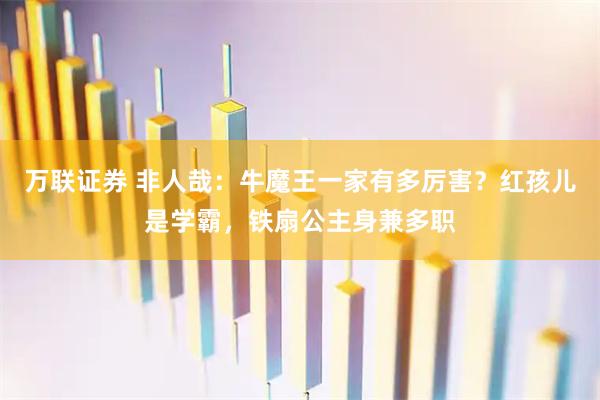 万联证券 非人哉：牛魔王一家有多厉害？红孩儿是学霸，铁扇公主身兼多职