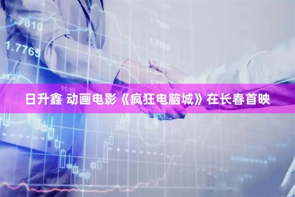 日升鑫 动画电影《疯狂电脑城》在长春首映