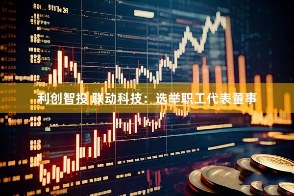利创智投 联动科技：选举职工代表董事