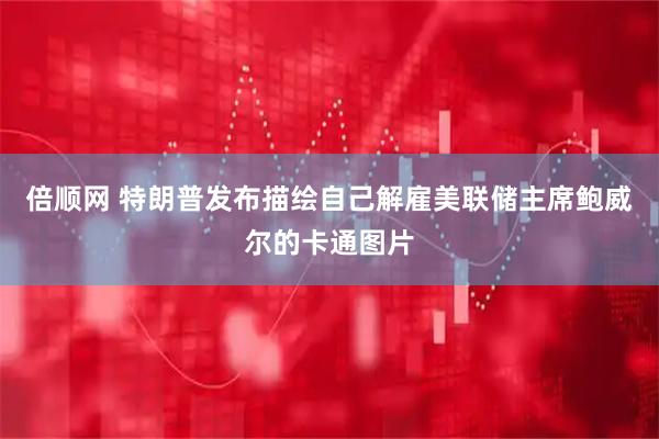 倍顺网 特朗普发布描绘自己解雇美联储主席鲍威尔的卡通图片