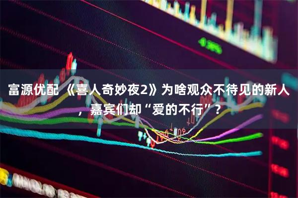 富源优配 《喜人奇妙夜2》为啥观众不待见的新人，嘉宾们却“爱的不行”？