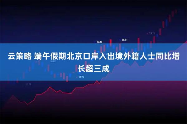 云策略 端午假期北京口岸入出境外籍人士同比增长超三成