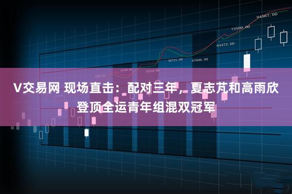 V交易网 现场直击:配对三年,夏志芃和高雨欣登顶全运青年组混双冠军