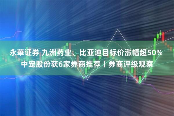 永華证券 九洲药业、比亚迪目标价涨幅超50% 中宠股份获6家券商推荐丨券商评级观察