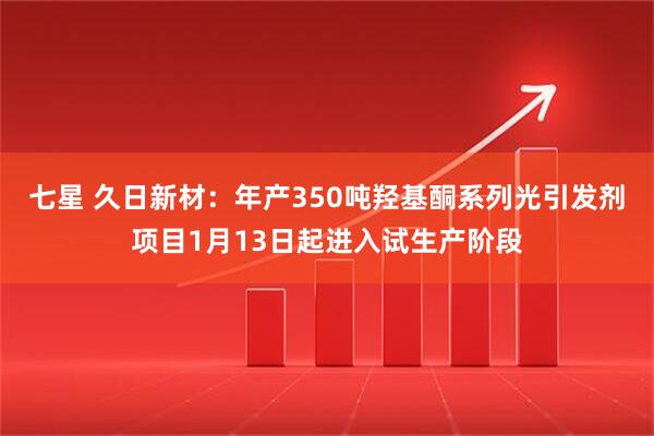 七星 久日新材：年产350吨羟基酮系列光引发剂项目1月13日起进入试生产阶段