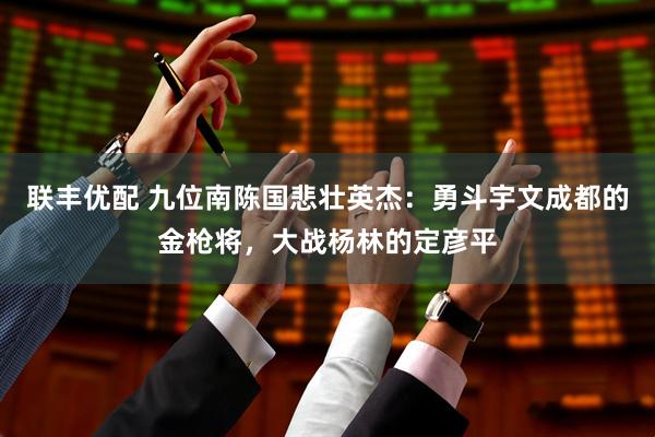联丰优配 九位南陈国悲壮英杰：勇斗宇文成都的金枪将，大战杨林的定彦平