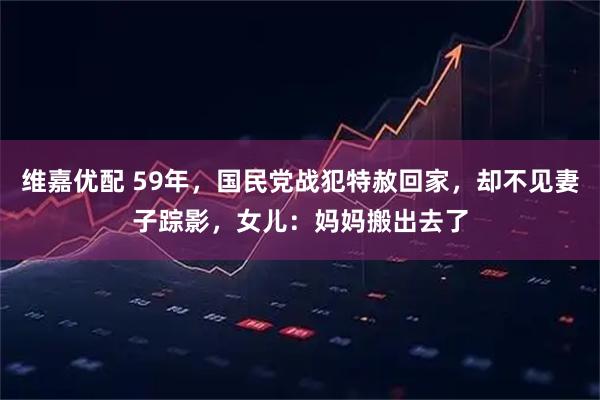 维嘉优配 59年，国民党战犯特赦回家，却不见妻子踪影，女儿：妈妈搬出去了