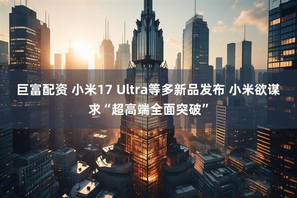 巨富配资 小米17 Ultra等多新品发布 小米欲谋求“超高端全面突破”