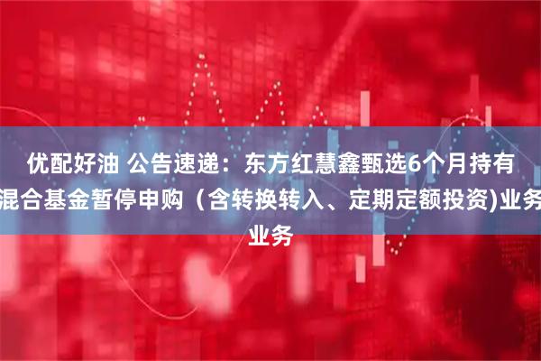 优配好油 公告速递：东方红慧鑫甄选6个月持有混合基金暂停申购（含转换转入、定期定额投资)业务