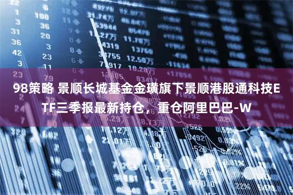 98策略 景顺长城基金金璜旗下景顺港股通科技ETF三季报最新持仓，重仓阿里巴巴-W