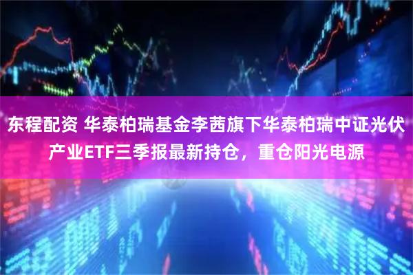 东程配资 华泰柏瑞基金李茜旗下华泰柏瑞中证光伏产业ETF三季报最新持仓，重仓阳光电源