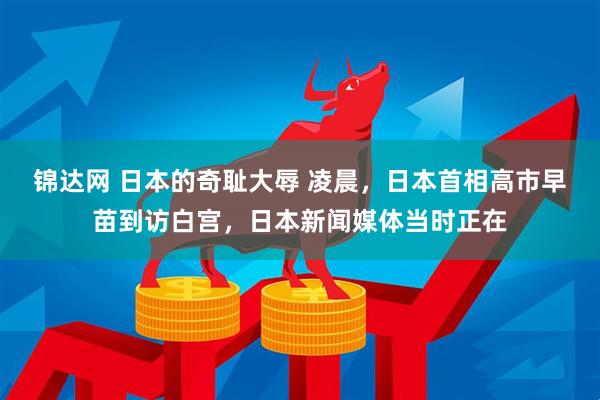 锦达网 日本的奇耻大辱 凌晨，日本首相高市早苗到访白宫，日本新闻媒体当时正在