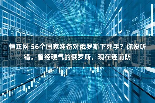 恒正网 56个国家准备对俄罗斯下死手？你没听错。曾经硬气的俄罗斯，现在连前防