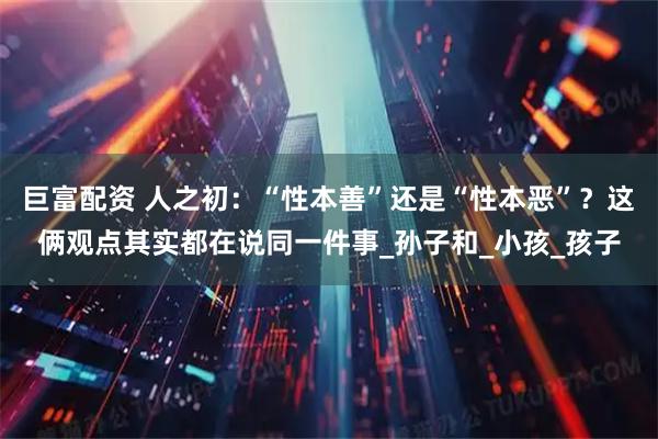 巨富配资 人之初：“性本善”还是“性本恶”？这俩观点其实都在说同一件事_孙子和_小孩_孩子